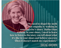 “We need to dispel the myth that empathy is ‘walking in someone else’s shoes.’ Rather than walking in your shoes... Brené Brown